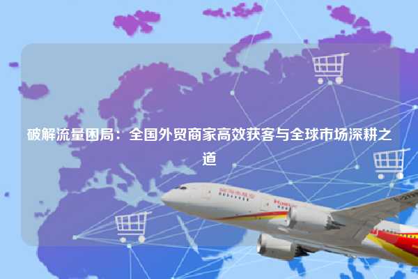 破解流量困局：全国外贸商家高效获客与全球市场深耕之道