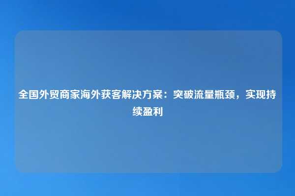 全国外贸商家海外获客解决方案：突破流量瓶颈，实现持续盈利