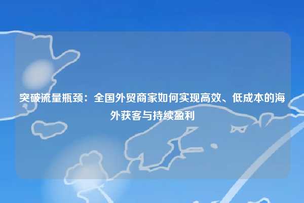 突破流量瓶颈：全国外贸商家如何实现高效、低成本的海外获客与持续盈利