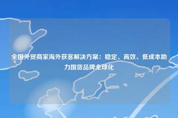 全国外贸商家海外获客解决方案：稳定、高效、低成本助力国货品牌全球化