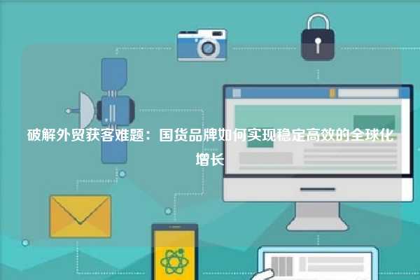 破解外贸获客难题：国货品牌如何实现稳定高效的全球化增长