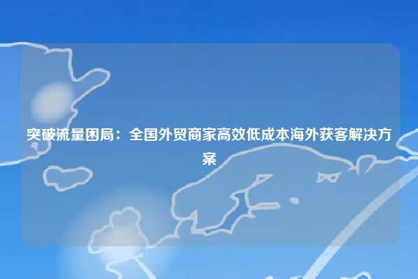 突破流量困局：全国外贸商家高效低成本海外获客解决方案