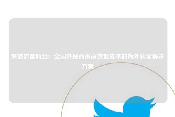 突破流量瓶颈：全国外贸商家高效低成本的海外获客解决方案