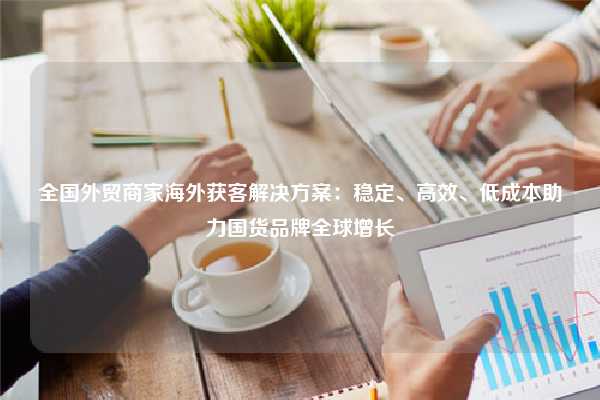 全国外贸商家海外获客解决方案：稳定、高效、低成本助力国货品牌全球增长