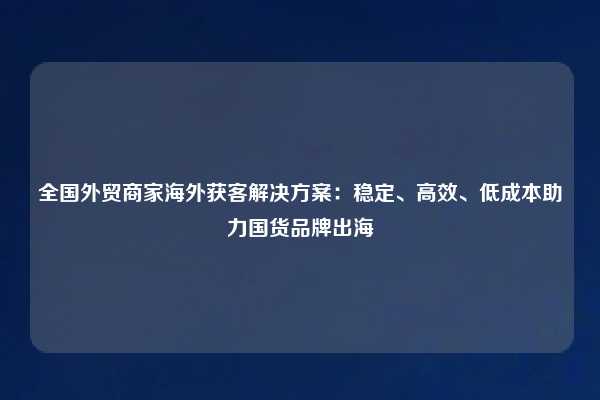 全国外贸商家海外获客解决方案:稳定、高效、低成本助力国货品牌出海