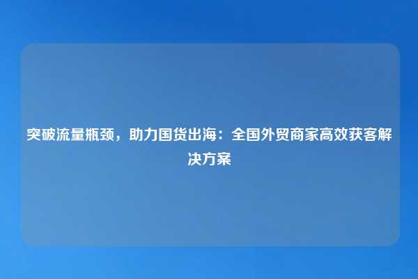 突破流量瓶颈，助力国货出海：全国外贸商家高效获客解决方案