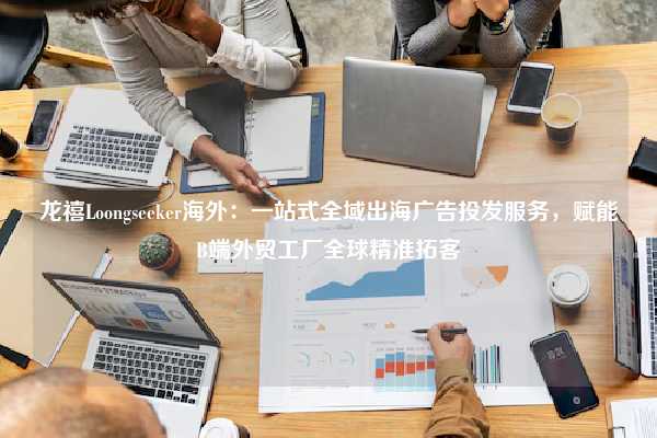 龙禧Loongseeker海外：一站式全域出海广告投发服务，赋能B端外贸工厂全球精准拓客