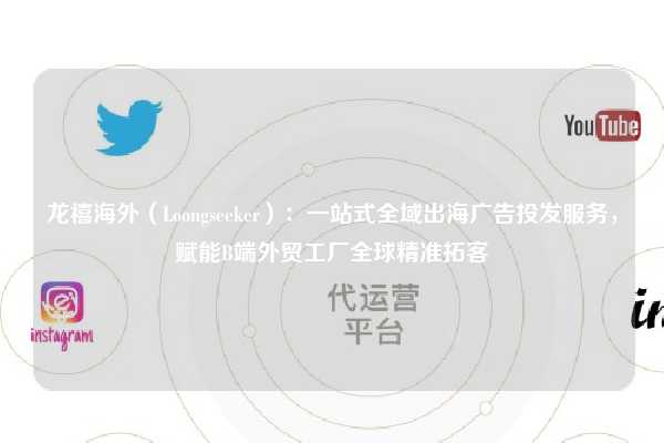 龙禧海外（Loongseeker）：一站式全域出海广告投发服务，赋能B端外贸工厂全球精准拓客