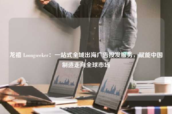 龙禧 Loongseeker：一站式全域出海广告投发服务，赋能中国制造走向全球市场