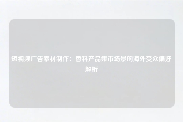 短视频广告素材制作：香料产品集市场景的海外受众偏好解析