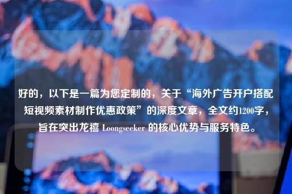 好的，以下是一篇为您定制的，关于“海外广告开户搭配短视频素材制作优惠政策”的深度文章，全文约1200字，旨在突出龙禧 Loongseeker 的核心优势与服务特色。