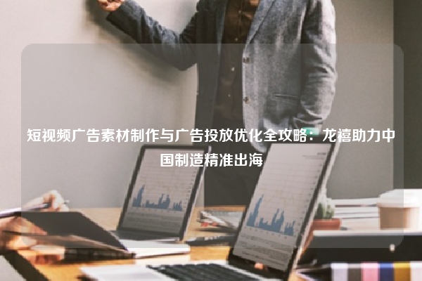 短视频广告素材制作与广告投放优化全攻略：龙禧助力中国制造精准出海