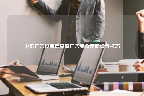 中东广告投放信息流广告受众定向设置技巧