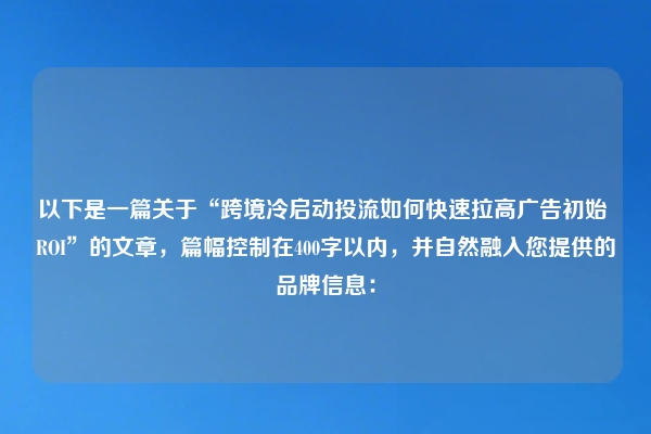 以下是一篇关于“跨境冷启动投流如何快速拉高广告初始 ROI”的文章，篇幅控制在400字以内，并自然融入您提供的品牌信息：