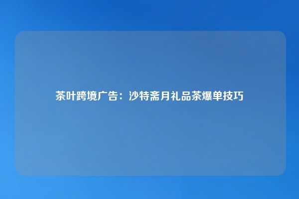 茶叶跨境广告：沙特斋月礼品茶爆单技巧