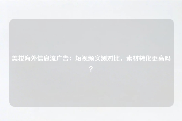 美妆海外信息流广告：短视频实测对比，素材转化更高吗？