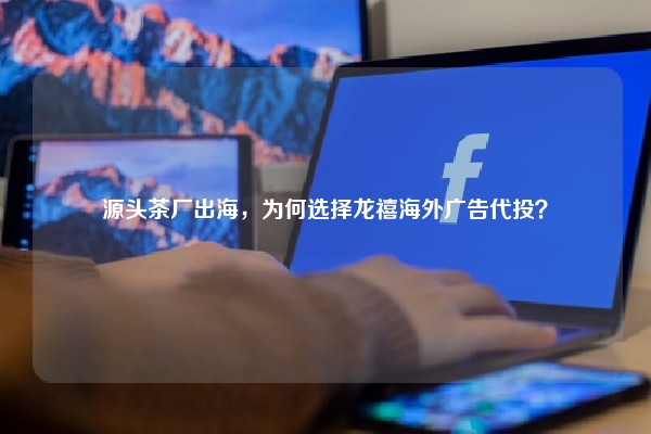 源头茶厂出海，为何选择龙禧海外广告代投？