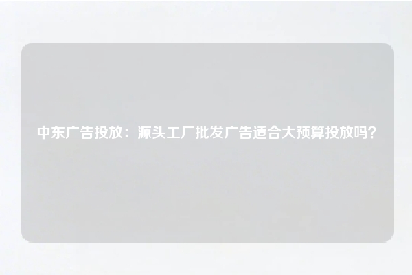 中东广告投放：源头工厂批发广告适合大预算投放吗？