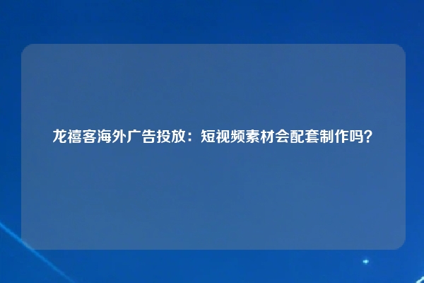 龙禧客海外广告投放：短视频素材会配套制作吗？