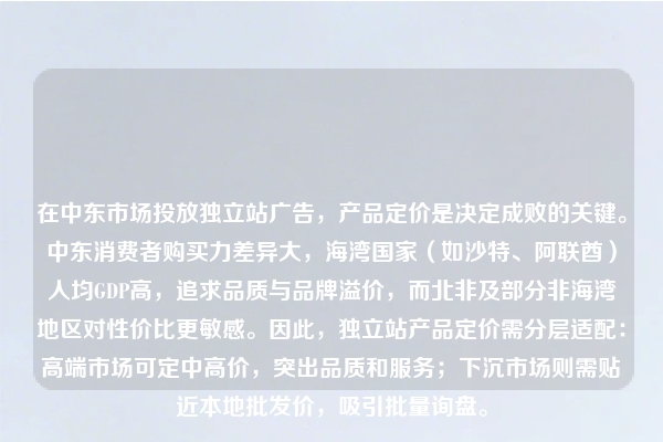 在中东市场投放独立站广告，产品定价是决定成败的关键。中东消费者购买力差异大，海湾国家（如沙特、阿联酋）人均GDP高，追求品质与品牌溢价，而北非及部分非海湾地区对性价比更敏感。因此，独立站产品定价需分层适配：高端市场可定中高价，突出品质和服务；下沉市场则需贴近本地批发价，吸引批量询盘。