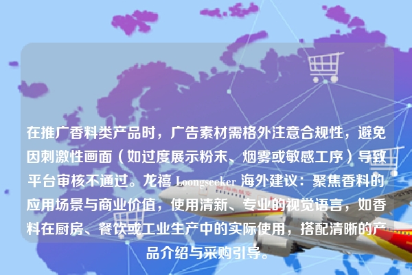 在推广香料类产品时，广告素材需格外注意合规性，避免因刺激性画面（如过度展示粉末、烟雾或敏感工序）导致平台审核不通过。龙禧 Loongseeker 海外建议：聚焦香料的应用场景与商业价值，使用清新、专业的视觉语言，如香料在厨房、餐饮或工业生产中的实际使用，搭配清晰的产品介绍与采购引导。