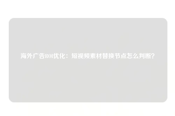 海外广告ROI优化：短视频素材替换节点怎么判断？