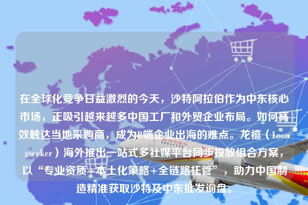 在全球化竞争日益激烈的今天，沙特阿拉伯作为中东核心市场，正吸引越来越多中国工厂和外贸企业布局。如何高效触达当地采购商，成为B端企业出海的难点。龙禧（Loongseeker）海外推出一站式多社媒平台同步投放组合方案，以“专业资质+本土化策略+全链路托管”，助力中国制造精准获取沙特及中东批发询盘。
