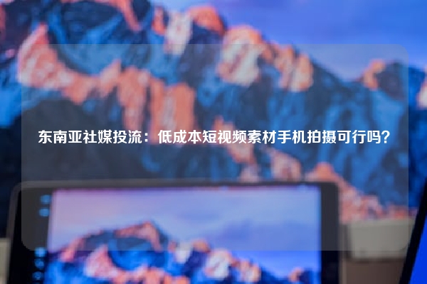 东南亚社媒投流：低成本短视频素材手机拍摄可行吗？
