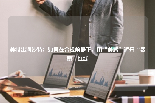 美妆出海沙特：如何在合规前提下，用“美感”避开“暴露”红线