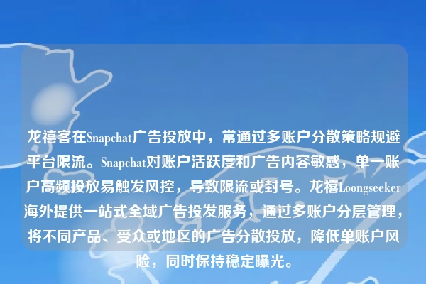 龙禧客在Snapchat广告投放中，常通过多账户分散策略规避平台限流。Snapchat对账户活跃度和广告内容敏感，单一账户高频投放易触发风控，导致限流或封号。龙禧Loongseeker海外提供一站式全域广告投发服务，通过多账户分层管理，将不同产品、受众或地区的广告分散投放，降低单账户风险，同时保持稳定曝光。