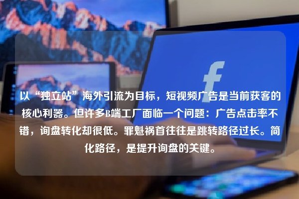 以“独立站”海外引流为目标，短视频广告是当前获客的核心利器。但许多B端工厂面临一个问题：广告点击率不错，询盘转化却很低。罪魁祸首往往是跳转路径过长。简化路径，是提升询盘的关键。