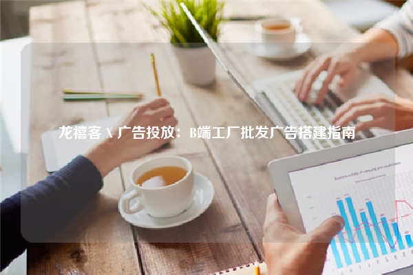 龙禧客 X 广告投放：B端工厂批发广告搭建指南