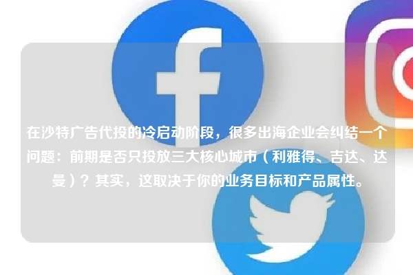 在沙特广告代投的冷启动阶段，很多出海企业会纠结一个问题：前期是否只投放三大核心城市（利雅得、吉达、达曼）？其实，这取决于你的业务目标和产品属性。