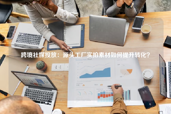跨境社媒投放：源头工厂实拍素材如何提升转化？
