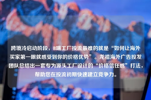 跨境冷启动阶段，B端工厂投流最难的就是“如何让海外买家第一眼就感受到你的价格优势”。龙禧海外广告投发团队总结出一套专为源头工厂设计的“价格信任感”打法，帮助您在投流初期快速建立竞争力。