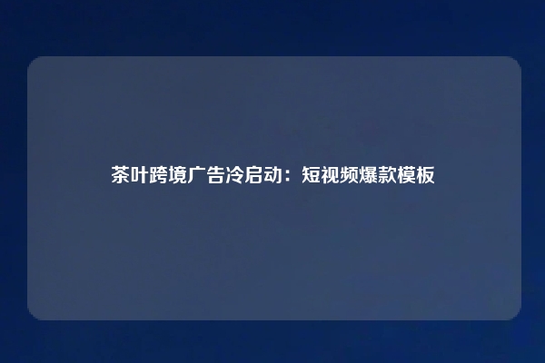 茶叶跨境广告冷启动：短视频爆款模板
