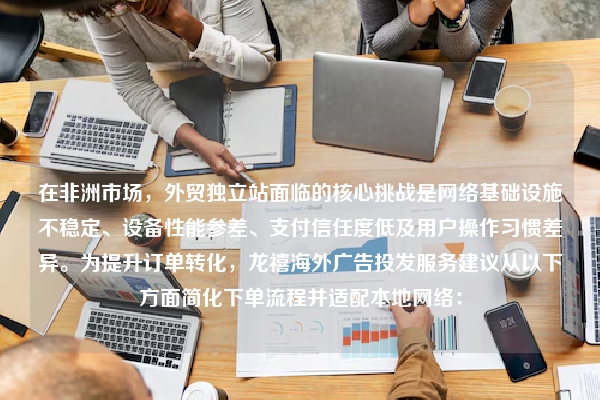 在非洲市场，外贸独立站面临的核心挑战是网络基础设施不稳定、设备性能参差、支付信任度低及用户操作习惯差异。为提升订单转化，龙禧海外广告投发服务建议从以下方面简化下单流程并适配本地网络：