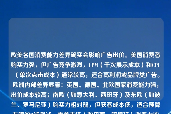 欧美各国消费能力差异确实会影响广告出价。美国消费者购买力强，但广告竞争激烈，CPM（千次展示成本）和CPC（单次点击成本）通常较高，适合高利润或品牌类广告。欧洲内部差异显著：英国、德国、北欧国家消费能力强，出价成本较高；南欧（如意大利、西班牙）及东欧（如波兰、罗马尼亚）购买力相对弱，但获客成本低，适合预算有限的B端测试。南美市场（如巴西、阿根廷）消费力波动大，但广告竞争低、潜力大，可通过低价策略抢占批发流量。