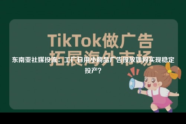 东南亚社媒投流：工厂日用小商品广告投放如何实现稳定投产？