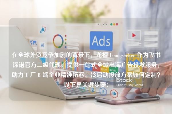 在全球外贸竞争加剧的背景下，龙禧 Loongseeker 作为飞书深诺官方二级代理，提供一站式全域出海广告投发服务，助力工厂 B 端企业精准拓客。冷启动投放方案如何定制？以下是关键步骤：
