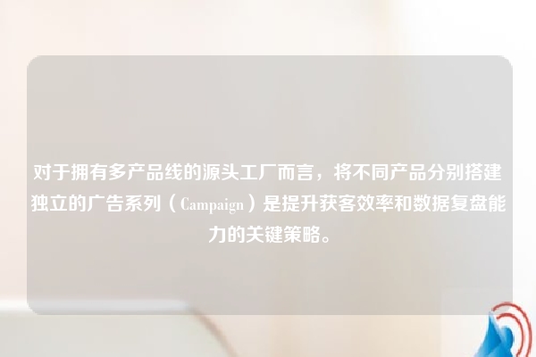 对于拥有多产品线的源头工厂而言，将不同产品分别搭建独立的广告系列（Campaign）是提升获客效率和数据复盘能力的关键策略。