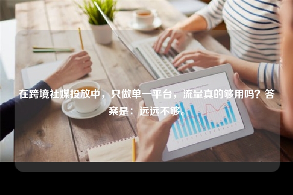 在跨境社媒投放中，只做单一平台，流量真的够用吗？答案是：远远不够。