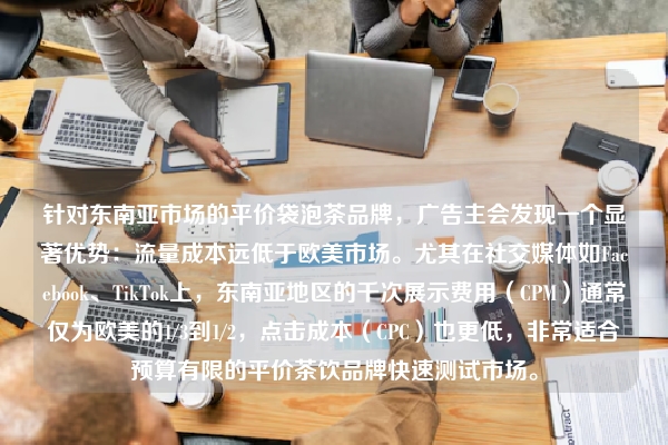 针对东南亚市场的平价袋泡茶品牌，广告主会发现一个显著优势：流量成本远低于欧美市场。尤其在社交媒体如Facebook、TikTok上，东南亚地区的千次展示费用（CPM）通常仅为欧美的1/3到1/2，点击成本（CPC）也更低，非常适合预算有限的平价茶饮品牌快速测试市场。