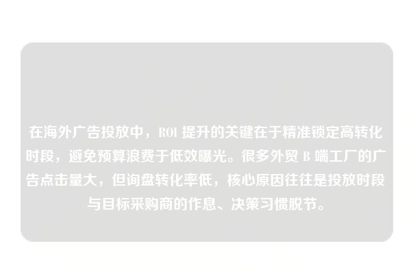 在海外广告投放中，ROI 提升的关键在于精准锁定高转化时段，避免预算浪费于低效曝光。很多外贸 B 端工厂的广告点击量大，但询盘转化率低，核心原因往往是投放时段与目标采购商的作息、决策习惯脱节。