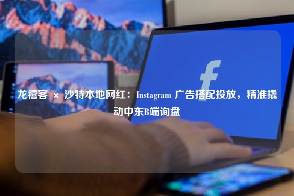 龙禧客 × 沙特本地网红：Instagram 广告搭配投放，精准撬动中东B端询盘