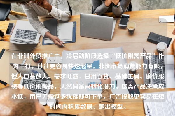 在非洲外贸推广中，冷启动阶段选择“低价刚需产品”作为主打，往往更容易快速起量。非洲市场消费能力有限，但人口基数大、需求旺盛，日用百货、基础工具、廉价服装等低价刚需品，天然具备高转化潜力。这类产品决策成本低，用户无需过多犹豫即可下单，广告投放更容易在短时间内积累数据、跑出模型。