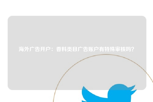 海外广告开户：香料类目广告账户有特殊审核吗？