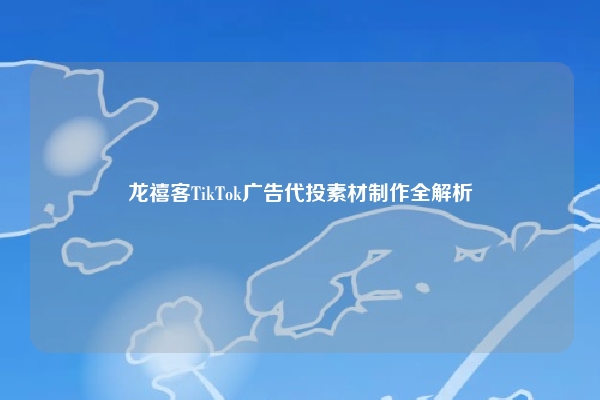 龙禧客TikTok广告代投素材制作全解析