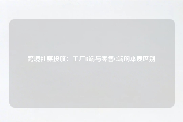 跨境社媒投放：工厂B端与零售C端的本质区别