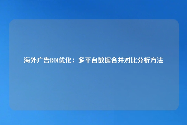 海外广告ROI优化：多平台数据合并对比分析方法